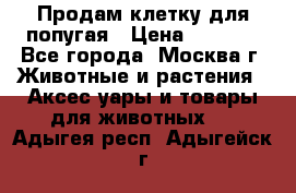 Продам клетку для попугая › Цена ­ 3 000 - Все города, Москва г. Животные и растения » Аксесcуары и товары для животных   . Адыгея респ.,Адыгейск г.